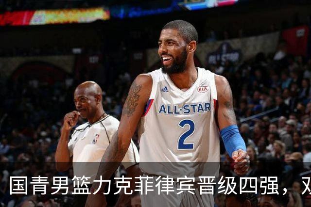 国青男篮力克菲律宾晋级四强，双星闪耀引领胜利